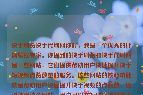 快手刷赞快手代刷网你好，我是一个优秀的评测编程专家。你提到的快手刷赞和快手代刷网是一些网站，它们提供帮助用户快速提升快手短视频点赞数量的服务。这些网站的核心功能就是帮助用户快速提升快手视频的点赞数，通过使用这个网站，用户可以在短时间内获得大量真实的点赞，从而提升视频的热度和排名。