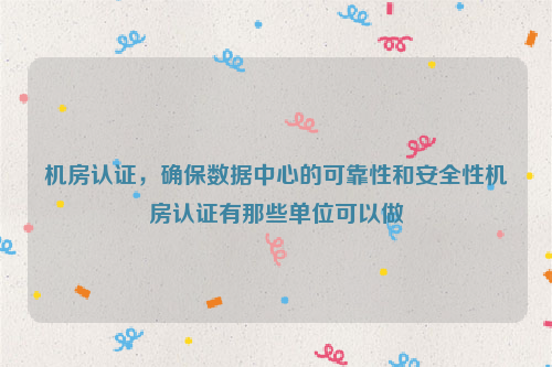 机房认证，确保数据中心的可靠性和安全性机房认证有那些单位可以做