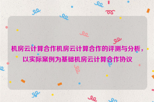 机房云计算合作机房云计算合作的评测与分析，以实际案例为基础机房云计算合作协议