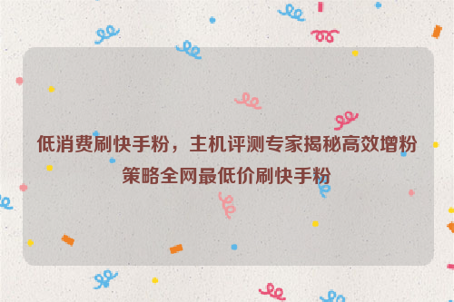 低消费刷快手粉，主机评测专家揭秘高效增粉策略全网最低价刷快手粉