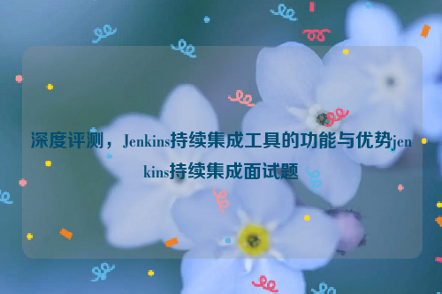 深度评测，Jenkins持续集成工具的功能与优势jenkins持续集成面试题