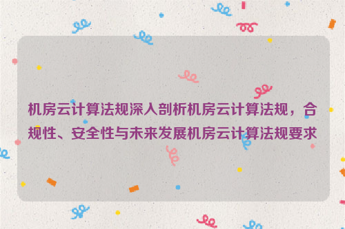 机房云计算法规深入剖析机房云计算法规，合规性、安全性与未来发展机房云计算法规要求