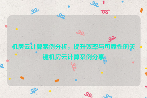 机房云计算案例分析，提升效率与可靠性的关键机房云计算案例分享