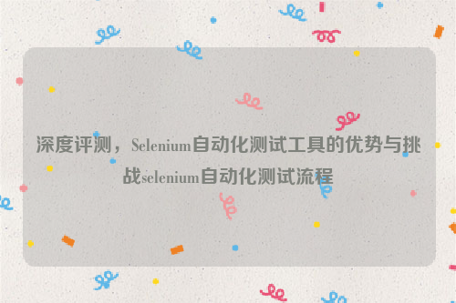 深度评测，Selenium自动化测试工具的优势与挑战selenium自动化测试流程