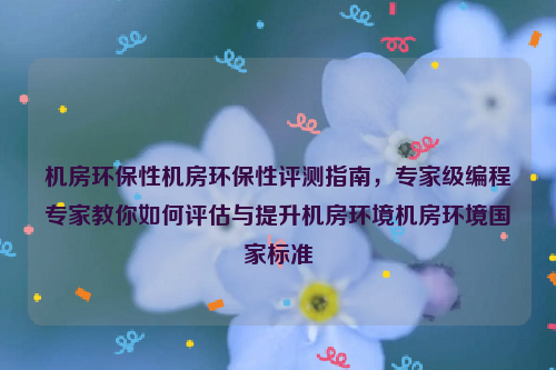 机房环保性机房环保性评测指南，专家级编程专家教你如何评估与提升机房环境机房环境国家标准